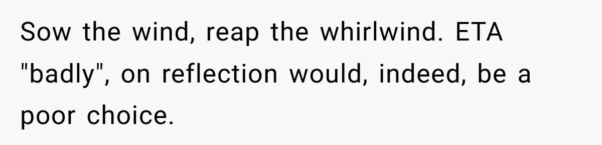 Sow the wind, reap the whirlwind. ETA "badly", on reflection would, indeed, be a poor choice.