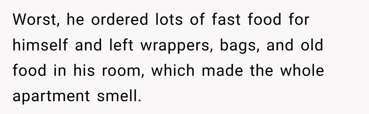 Worst, he ordered lots of fast food for himself and left wrappers, bags, and old food in his room, which made the whole apartment smell.