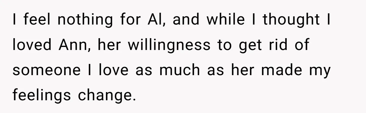 I feel nothing for Al, and while I thought I loved Ann, her willingness to get rid of someone I love as much as her made my feelings change.
