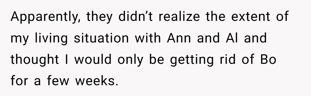 Apparently, they didn’t realize the extent of my living situation with Ann and Al and thought I would only be getting rid of Bo for a few weeks.