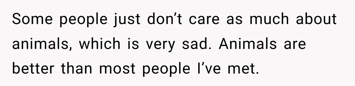 Some people just don’t care as much about animals, which is very sad. Animals are better than most people I’ve met.