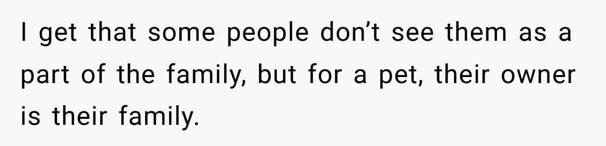I get that some people don’t see them as a part of the family, but for a pet, their owner is their family.