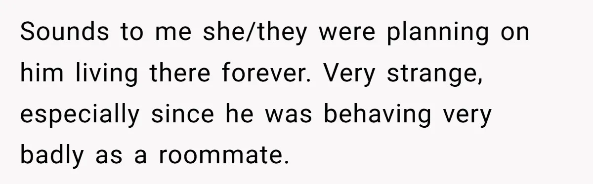 Sounds to me she/they were planning on him living there forever. Very strange, especially since he was behaving very badly as a roommate.