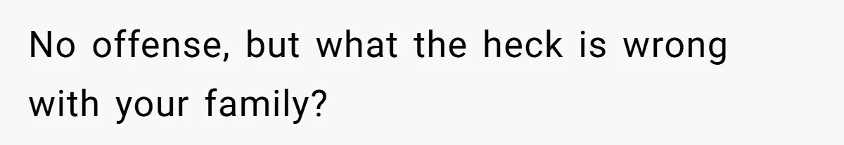 No offense, but what the heck is wrong with your family?