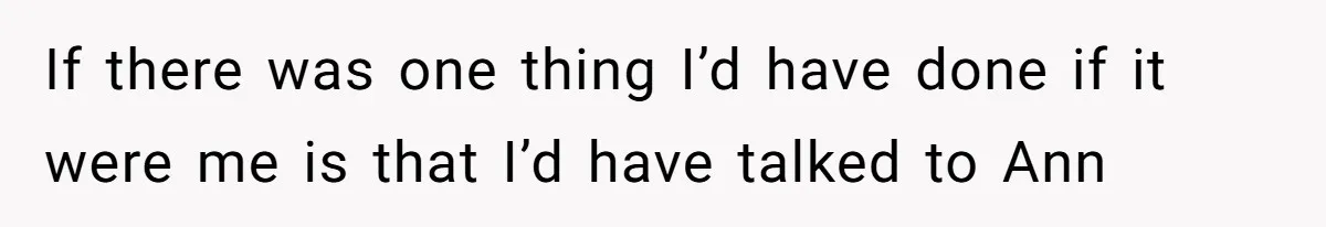If there was one thing I’d have done if it were me is that I’d have talked to Ann
