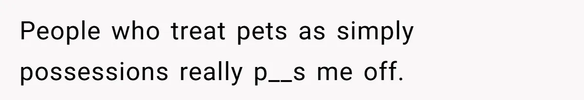 People who treat pets as simply possessions really p__s me off.