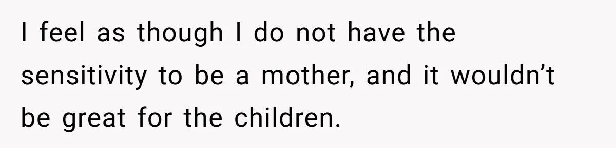 I feel as though I do not have the sensitivity to be a mother, and it wouldn’t be great for the children.