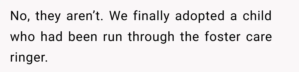 No, they aren’t. We finally adopted a child who had been run through the foster care ringer.