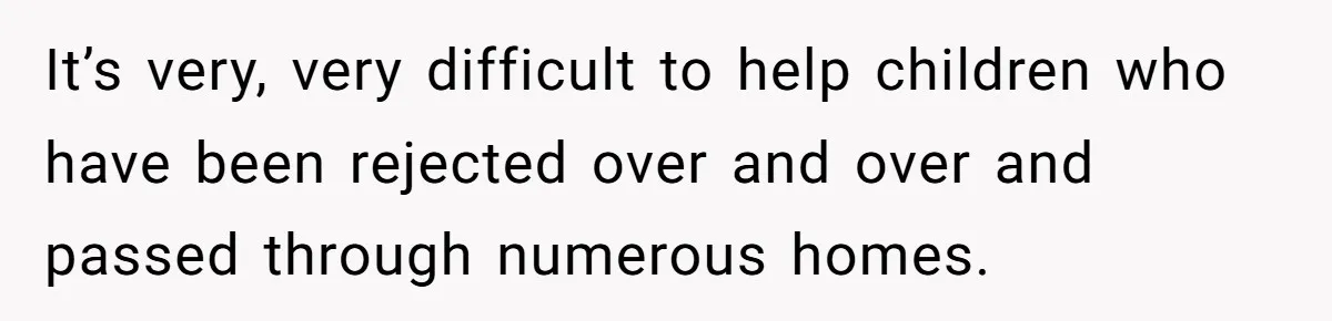 It’s very, very difficult to help children who have been rejected over and over and passed through numerous homes.