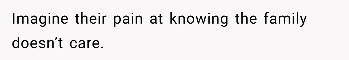 Imagine their pain at knowing the family doesn’t care.
