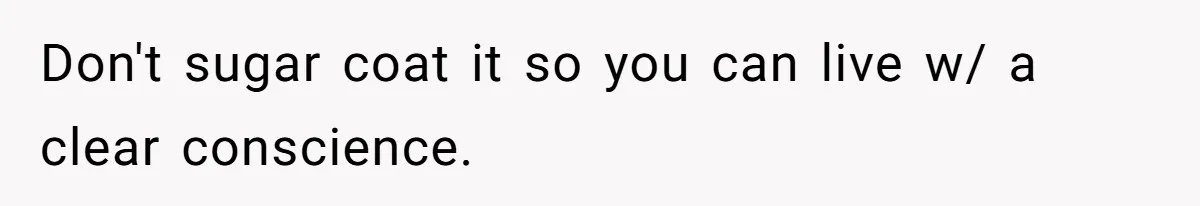 Don't sugar coat it so you can live w/ a clear conscience.