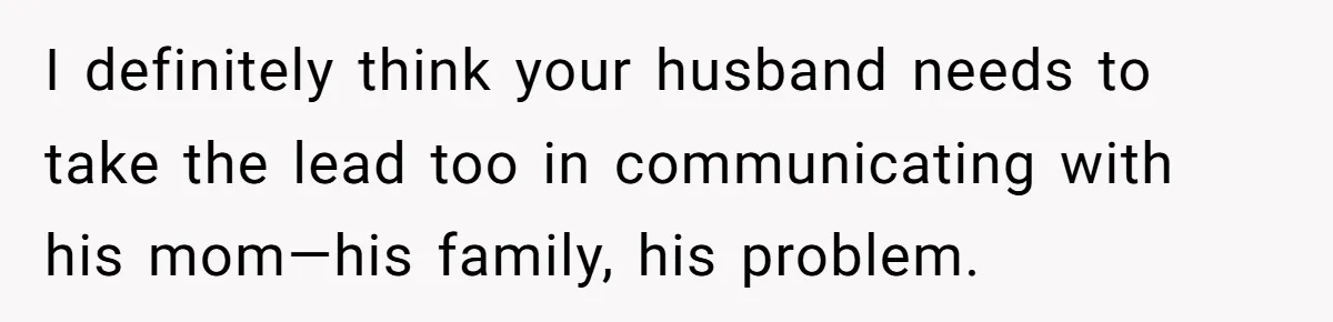 I definitely think your husband needs to take the lead too in communicating with his mom—his family, his problem.