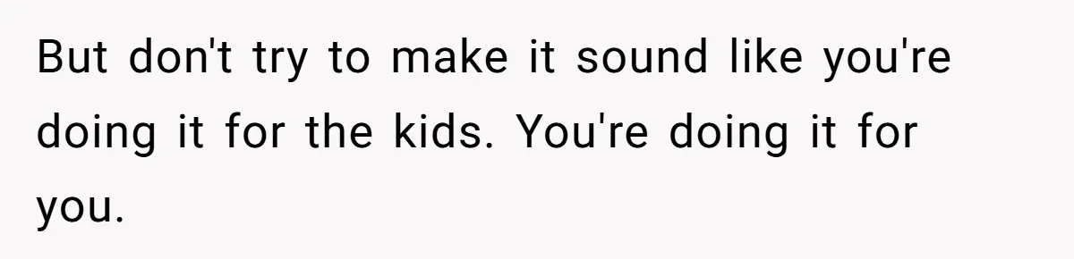 But don't try to make it sound like you're doing it for the kids. You're doing it for you.