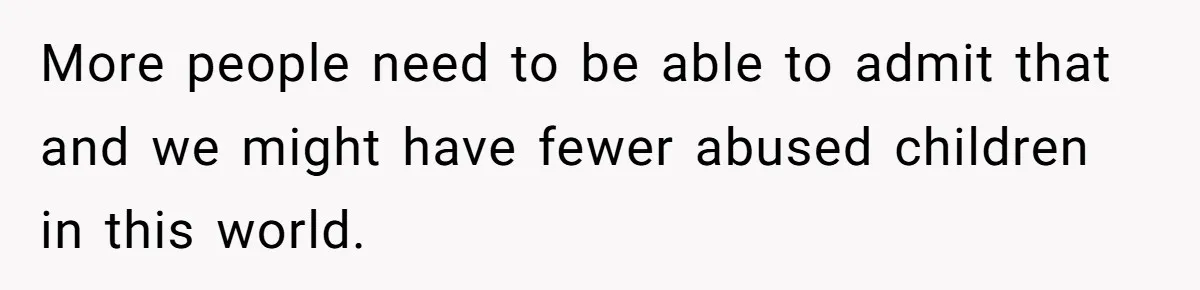 More people need to be able to admit that and we might have fewer abused children in this world.