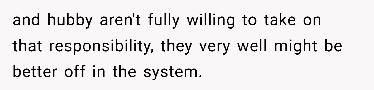 and hubby aren't fully willing to take on that responsibility, they very well might be better off in the system.