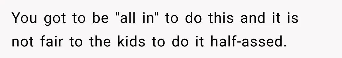 You got to be "all in" to do this and it is not fair to the kids to do it half-assed.