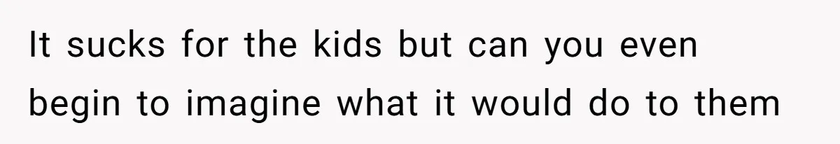 It sucks for the kids but can you even begin to imagine what it would do to them