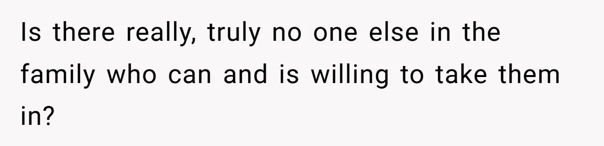 Is there really, truly no one else in the family who can and is willing to take them in?