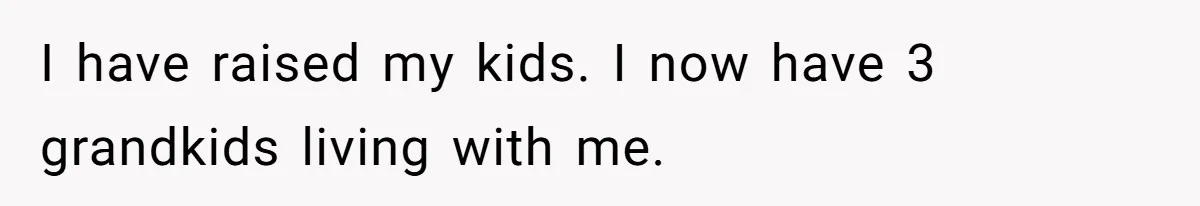 I have raised my kids. I now have 3 grandkids living with me.