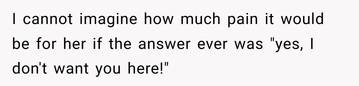I cannot imagine how much pain it would be for her if the answer ever was "yes, I don't want you here!"