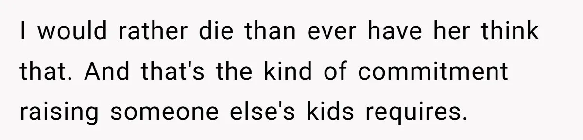 I would rather die than ever have her think that. And that's the kind of commitment raising someone else's kids requires.