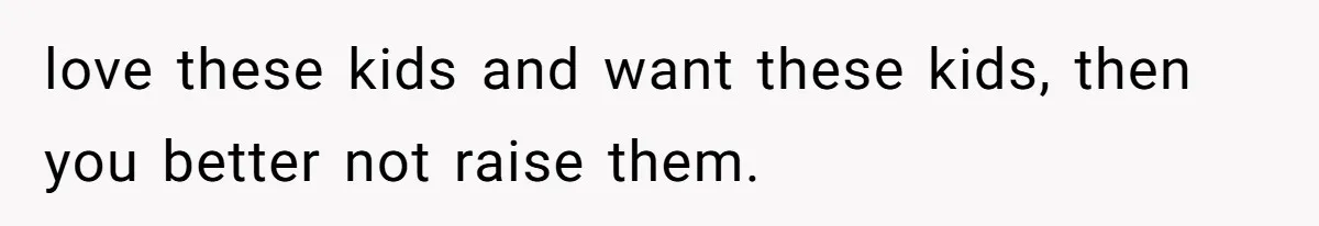 love these kids and want these kids, then you better not raise them.