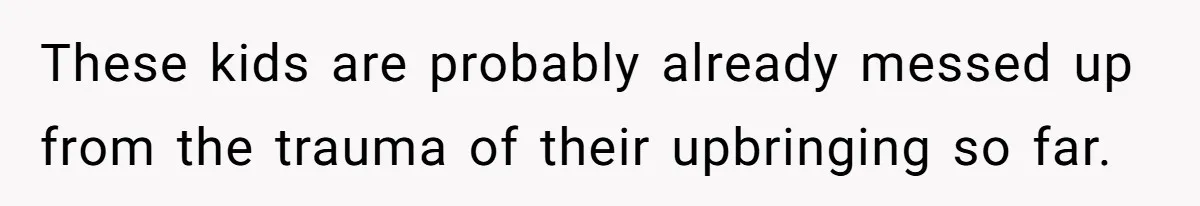 These kids are probably already messed up from the trauma of their upbringing so far.