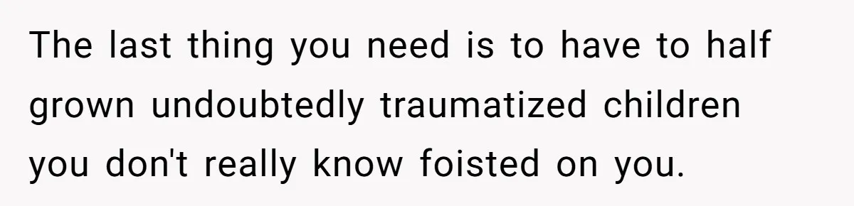 The last thing you need is to have to half grown undoubtedly traumatized children you don't really know foisted on you.