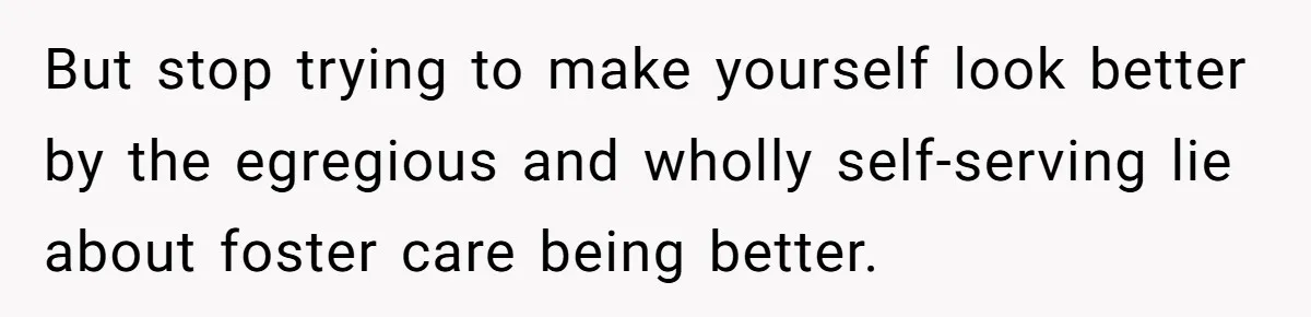 But stop trying to make yourself look better by the egregious and wholly self-serving lie about foster care being better.