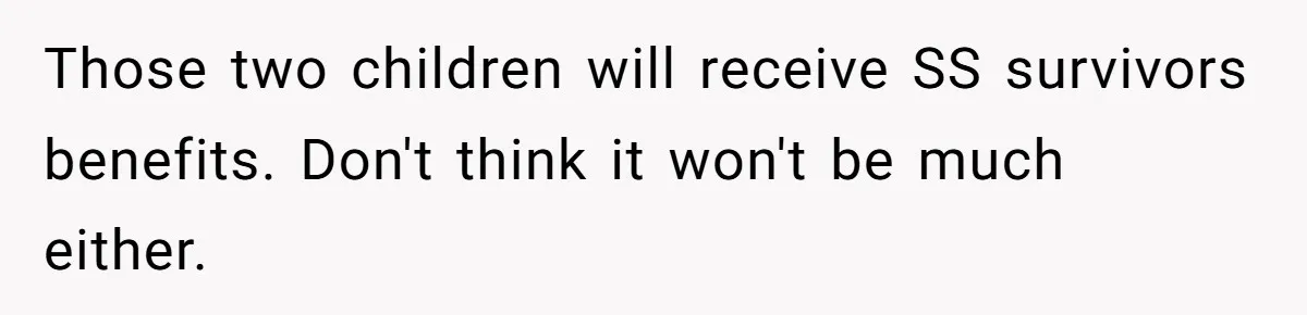 Those two children will receive SS survivors benefits. Don't think it won't be much either.