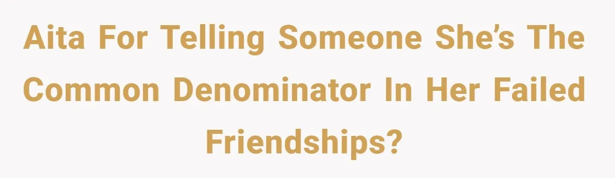 AITA for telling someone she’s the common denominator in her failed friendships?