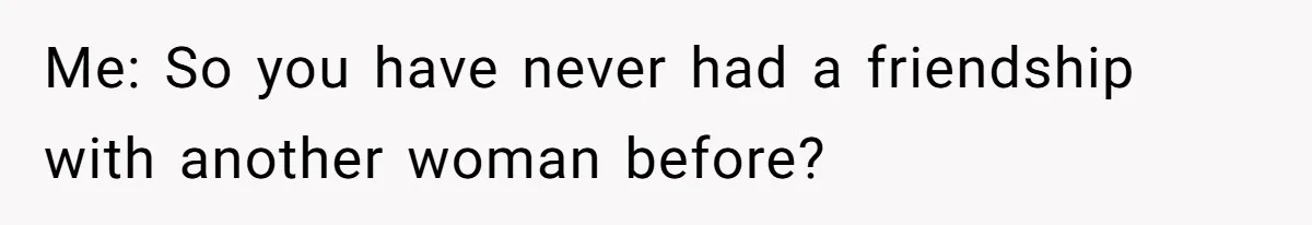 Me: So you have never had a friendship with another woman before?