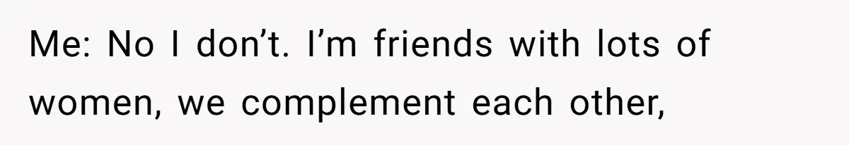 Me: No I don’t. I’m friends with lots of women, we complement each other,