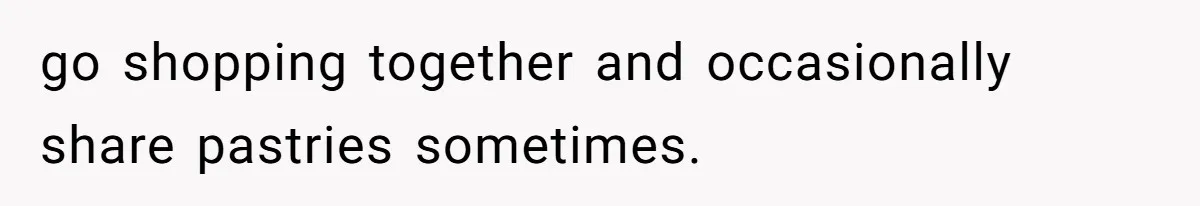 go shopping together and occasionally share pastries sometimes.