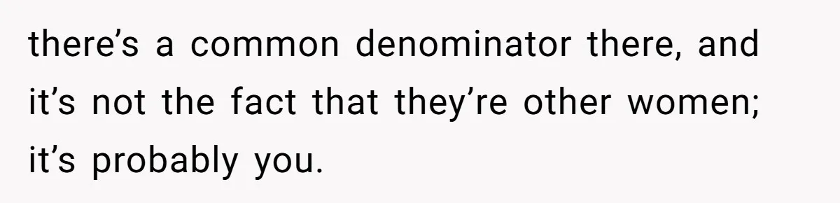 there’s a common denominator there, and it’s not the fact that they’re other women; it’s probably you.