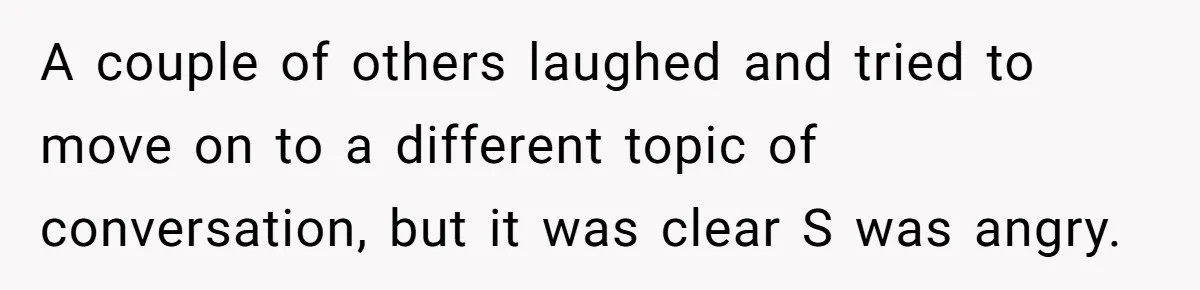 A couple of others laughed and tried to move on to a different topic of conversation, but it was clear S was angry.