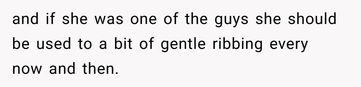 and if she was one of the guys she should be used to a bit of gentle ribbing every now and then.