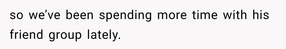 so we’ve been spending more time with his friend group lately.