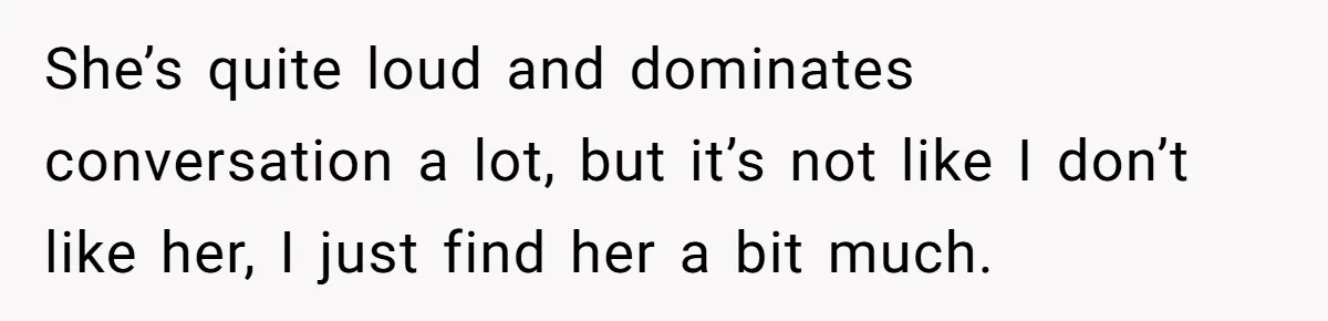 She’s quite loud and dominates conversation a lot, but it’s not like I don’t like her, I just find her a bit much.