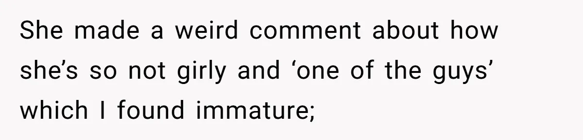 She made a weird comment about how she’s so not girly and ‘one of the guys’ which I found immature;
