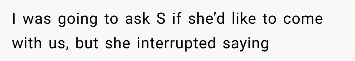 I was going to ask S if she’d like to come with us, but she interrupted saying