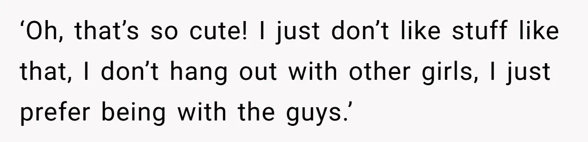 ‘Oh, that’s so cute! I just don’t like stuff like that, I don’t hang out with other girls, I just prefer being with the guys.’