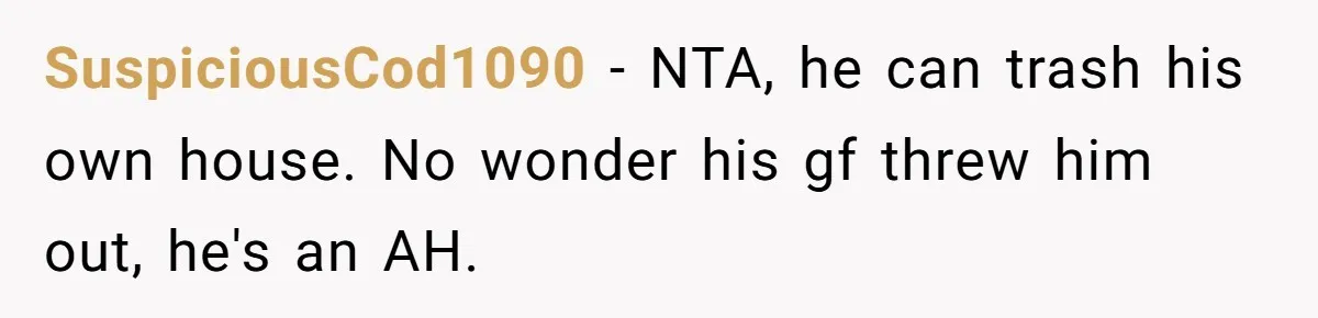 SuspiciousCod1090 - NTA, he can trash his own house. No wonder his gf threw him out, he's an AH.