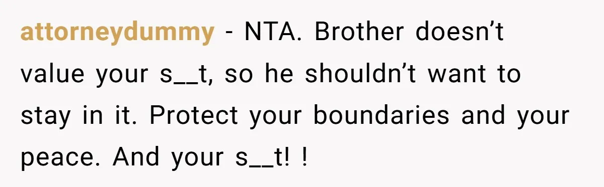 attorneydummy - NTA. Brother doesn’t value your s__t, so he shouldn’t want to stay in it. Protect your boundaries and your peace. And your s__t! !