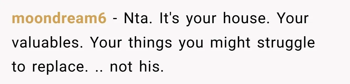 moondream6 - Nta. It's your house. Your valuables. Your things you might struggle to replace. .. not his.
