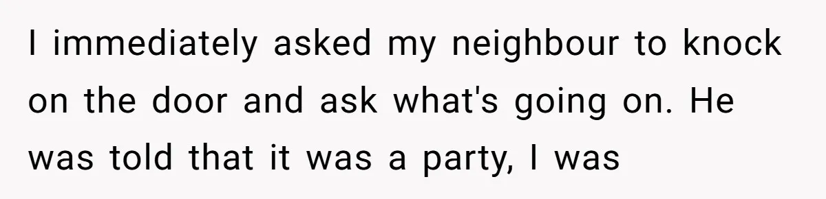 I immediately asked my neighbour to knock on the door and ask what's going on. He was told that it was a party, I was
