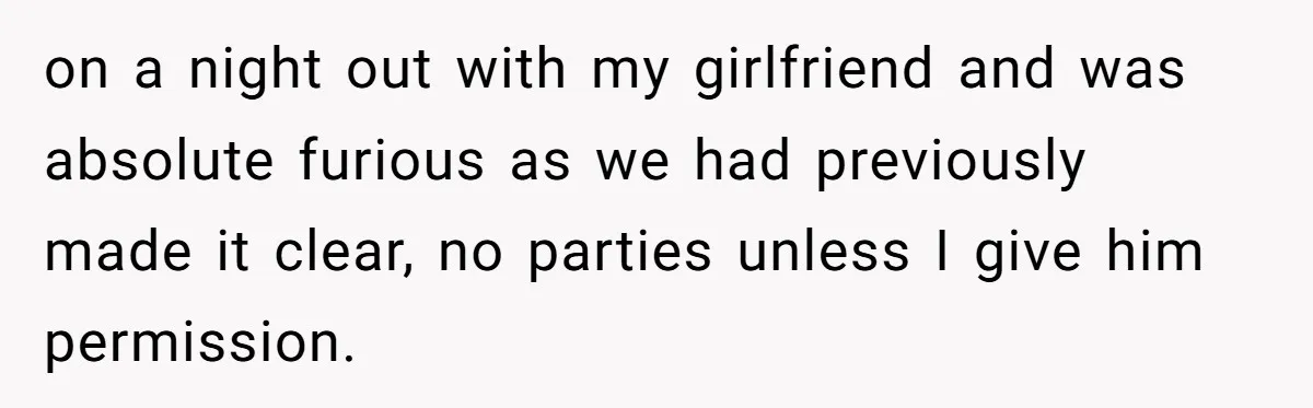 on a night out with my girlfriend and was absolute furious as we had previously made it clear, no parties unless I give him permission.