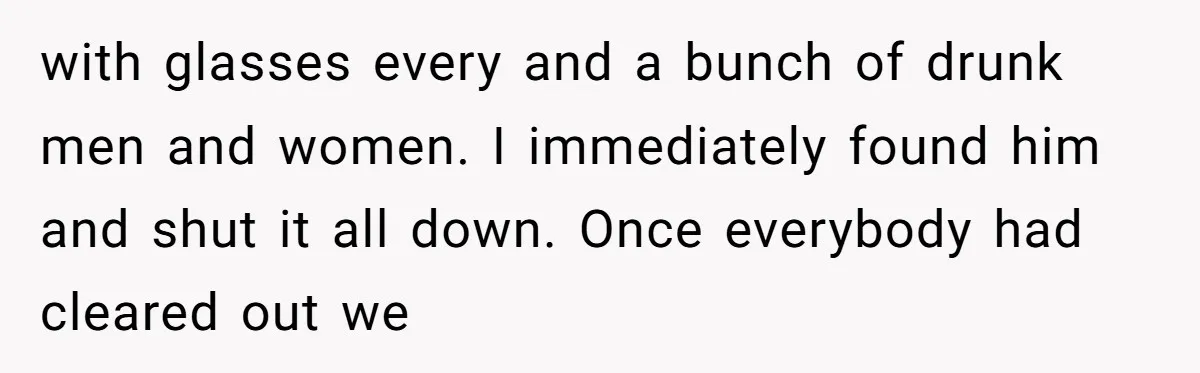 with glasses every and a bunch of drunk men and women. I immediately found him and shut it all down. Once everybody had cleared out we