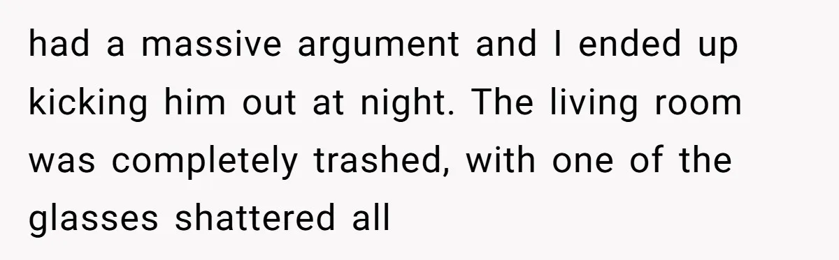 had a massive argument and I ended up kicking him out at night. The living room was completely trashed, with one of the glasses shattered all