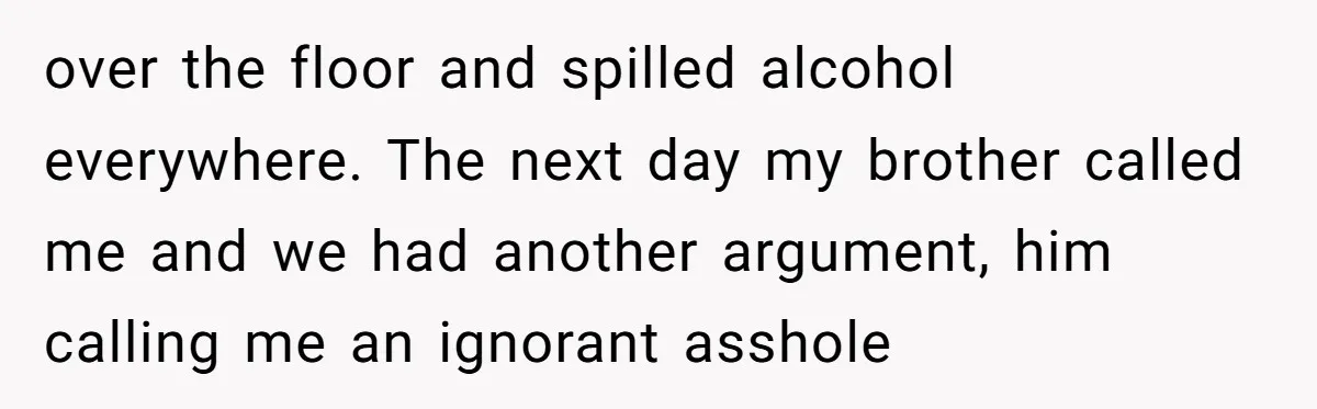 over the floor and spilled alcohol everywhere. The next day my brother called me and we had another argument, him calling me an ignorant asshole